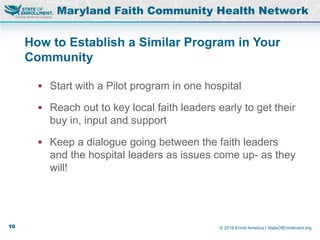© 2016 Enroll America | StateOfEnrollment.org
How to Establish a Similar Program in Your
Community
Maryland Faith Community Health Network
 Start with a Pilot program in one hospital
 Reach out to key local faith leaders early to get their
buy in, input and support
 Keep a dialogue going between the faith leaders
and the hospital leaders as issues come up- as they
will!
10
 