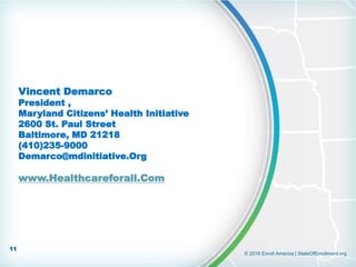 © 2016 Enroll America | StateOfEnrollment.org
Vincent Demarco
President ,
Maryland Citizens’ Health Initiative
2600 St. Paul Street
Baltimore, MD 21218
(410)235-9000
Demarco@mdinitiative.Org
www.Healthcareforall.Com
11
 