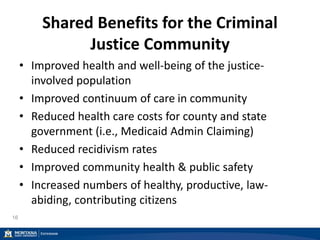 Shared Benefits for the Criminal
Justice Community
• Improved health and well-being of the justice-
involved population
• Improved continuum of care in community
• Reduced health care costs for county and state
government (i.e., Medicaid Admin Claiming)
• Reduced recidivism rates
• Improved community health & public safety
• Increased numbers of healthy, productive, law-
abiding, contributing citizens
16
 
