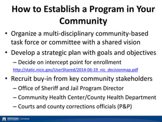 How to Establish a Program in Your
Community
• Organize a multi-disciplinary community-based
task force or committee with a shared vision
• Develop a strategic plan with goals and objectives
– Decide on intercept point for enrollment
http://static.nicic.gov/UserShared/2014-06-19_nic_decisionmap.pdf
• Recruit buy-in from key community stakeholders
– Office of Sheriff and Jail Program Director
– Community Health Center/County Health Department
– Courts and county corrections officials (P&P)
 
