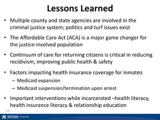 Lessons Learned
• Multiple county and state agencies are involved in the
criminal justice system; politics and turf issues exist
• The Affordable Care Act (ACA) is a major game changer for
the justice-involved population
• Continuum of care for returning citizens is critical in reducing
recidivism, improving public health & safety
• Factors impacting health insurance coverage for inmates
– Medicaid expansion
– Medicaid suspension/termination upon arrest
• Important interventions while incarcerated –health literacy,
health insurance literacy & relationship education
18
 