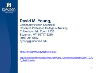 David M. Young,
Community Health Specialist
Research Professor, College of Nursing
Culbertson Hall, Room 235B
Bozeman, MT 59717-2230
(406) 994-5552
dyoung@montana.edu
19
http://msucommunityresources.org/
http://gallatincomt.virtualtownhall.net/Public_Documents/GallatinCoMT_CJC
C_Recid/cjcchp
 