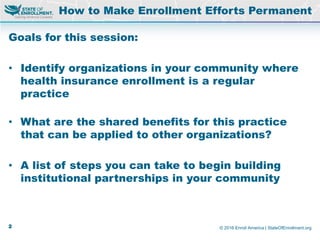 © 2016 Enroll America | StateOfEnrollment.org
Goals for this session:
• Identify organizations in your community where
health insurance enrollment is a regular
practice
• What are the shared benefits for this practice
that can be applied to other organizations?
• A list of steps you can take to begin building
institutional partnerships in your community
How to Make Enrollment Efforts Permanent
2
 