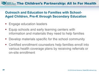 © 2016 Enroll America | StateOfEnrollment.org
The Children’s Partnership: All In For Health
Outreach and Education to Families with School-
Aged Children, Pre-K through Secondary Education
 Engage education leaders
 Equip schools and early learning centers with
information and materials they need to help families
 Develop materials specific for the school community
 Certified enrollment counselors help families enroll into
various health coverage plans by receiving referrals or
on-site enrollment
21
 