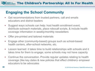 © 2016 Enroll America | StateOfEnrollment.org
Engaging the School Community
 Get recommendations from trusted partners, call and emails
educators and district leaders
 Suggest ways schools can help: host health enrollment event,
distribute outreach materials, place robocall scripts, & include health
coverage information in weekly/monthly newsletters
 Offer pre-printed and tailored materials
 Engage other (community-based) groups such as school-based
health centers, after-school networks, etc.
 Lesson learned: it takes time to build relationships with schools and it
takes time for them to engage; some schools may not have capacity
 Continue the conversation. Provide regular updates relating to health
coverage (like key dates & new policies that effect children)- empower
educators to be advocates
The Children’s Partnership: All In For Health
22
 