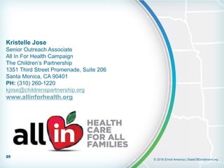 © 2016 Enroll America | StateOfEnrollment.org
Kristelle Jose
Senior Outreach Associate
All In For Health Campaign
The Children’s Partnership
1351 Third Street Promenade, Suite 206
Santa Monica, CA 90401
PH: (310) 260-1220
kjose@childrenspartnership.org
www.allinforhealth.org
25
 
