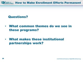 © 2016 Enroll America | StateOfEnrollment.org
Questions?
• What common themes do we see in
these programs?
• What makes these institutional
partnerships work?
How to Make Enrollment Efforts Permanent
26
 