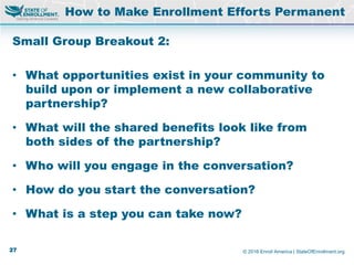 © 2016 Enroll America | StateOfEnrollment.org
Small Group Breakout 2:
• What opportunities exist in your community to
build upon or implement a new collaborative
partnership?
• What will the shared benefits look like from
both sides of the partnership?
• Who will you engage in the conversation?
• How do you start the conversation?
• What is a step you can take now?
How to Make Enrollment Efforts Permanent
27
 