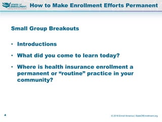 © 2016 Enroll America | StateOfEnrollment.org
Small Group Breakouts
• Introductions
• What did you come to learn today?
• Where is health insurance enrollment a
permanent or “routine” practice in your
community?
How to Make Enrollment Efforts Permanent
4
 