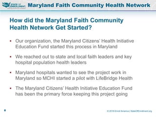 © 2016 Enroll America | StateOfEnrollment.org
How did the Maryland Faith Community
Health Network Get Started?
Maryland Faith Community Health Network
 Our organization, the Maryland Citizens’ Health Initiative
Education Fund started this process in Maryland
 We reached out to state and local faith leaders and key
hospital population health leaders
 Maryland hospitals wanted to see the project work in
Maryland so MCHI started a pilot with LifeBridge Health
 The Maryland Citizens’ Health Initiative Education Fund
has been the primary force keeping this project going
8
 