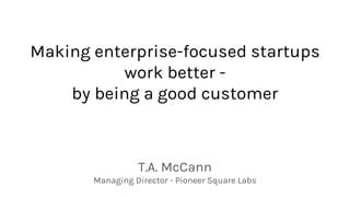 Making enterprise-focused startups
work better -
by being a good customer
T.A. McCann
Managing Director - Pioneer Square Labs
 