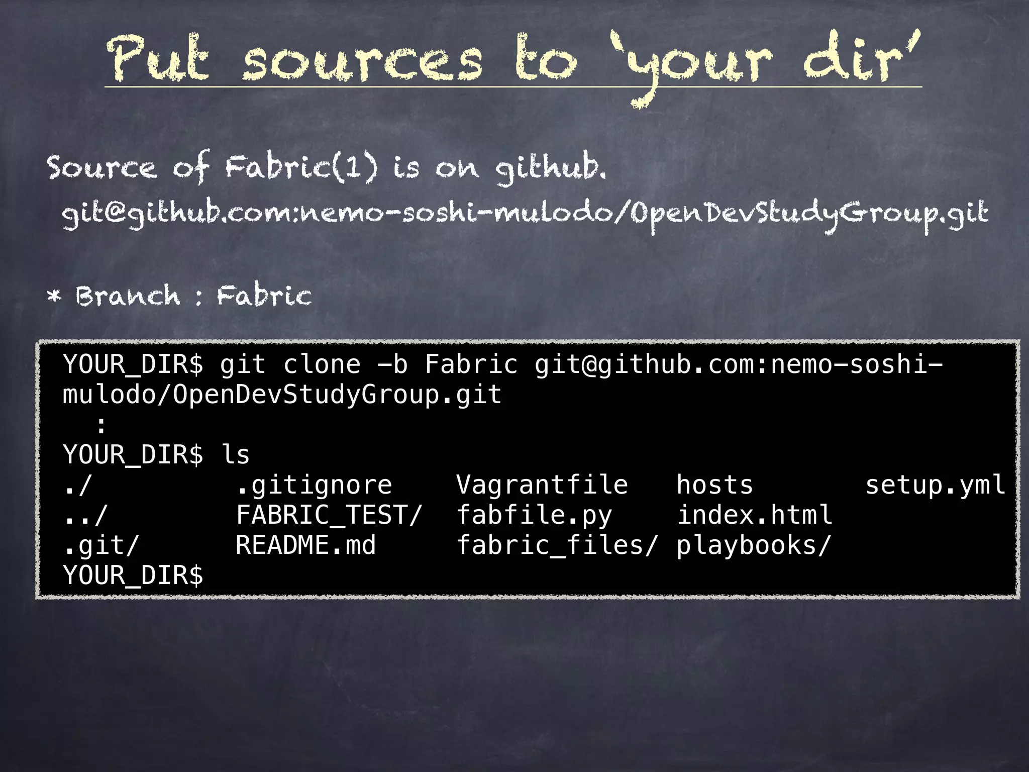 Put sources to ‘your dir’
YOUR_DIR$ git clone -b Fabric git@github.com:nemo-soshi-
mulodo/OpenDevStudyGroup.git
:
YOUR_DIR$ ls
./ .gitignore Vagrantfile hosts setup.yml
../ FABRIC_TEST/ fabfile.py index.html
.git/ README.md fabric_files/ playbooks/
YOUR_DIR$
Source of Fabric(1) is on github.
git@github.com:nemo-soshi-mulodo/OpenDevStudyGroup.git
* Branch : Fabric
 