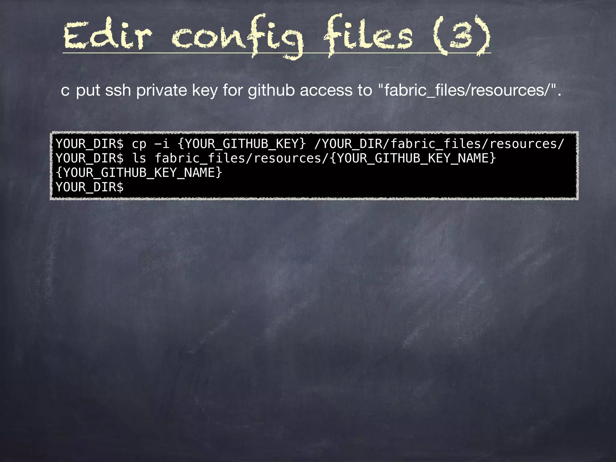 Edir config files (3)
	c	put ssh private key for github access to "fabric_ﬁles/resources/".
YOUR_DIR$ cp -i {YOUR_GITHUB_KEY} /YOUR_DIR/fabric_files/resources/
YOUR_DIR$ ls fabric_files/resources/{YOUR_GITHUB_KEY_NAME}
{YOUR_GITHUB_KEY_NAME}
YOUR_DIR$
 
