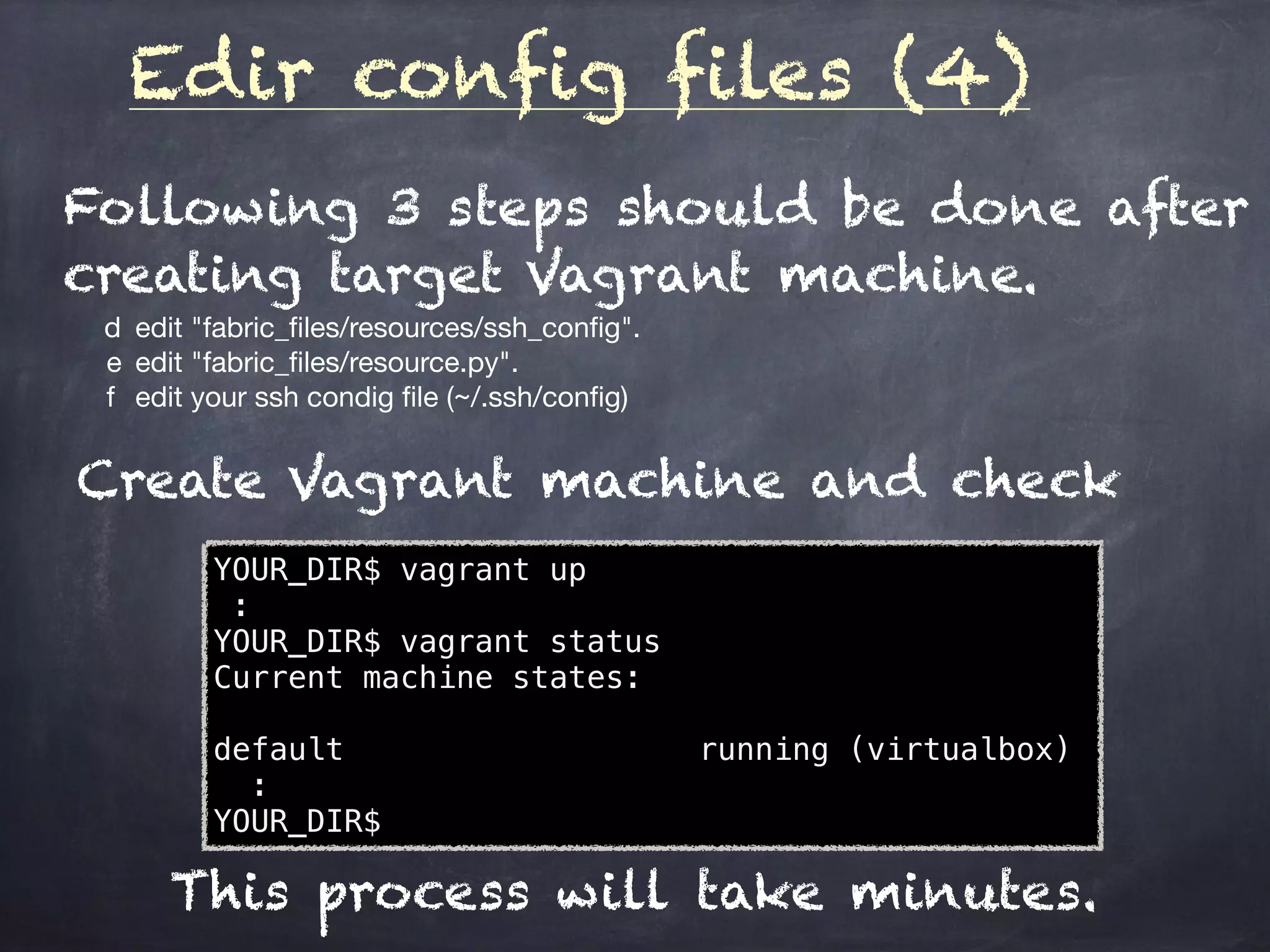 Edir config files (4)
	 d	 edit "fabric_ﬁles/resources/ssh_conﬁg".

e	 edit "fabric_ﬁles/resource.py".

f	 edit your ssh condig ﬁle (~/.ssh/conﬁg)
Following 3 steps should be done after
creating target Vagrant machine.
Create Vagrant machine and check
YOUR_DIR$ vagrant up
:
YOUR_DIR$ vagrant status
Current machine states:
default running (virtualbox)
:
YOUR_DIR$
This process will take minutes.
 