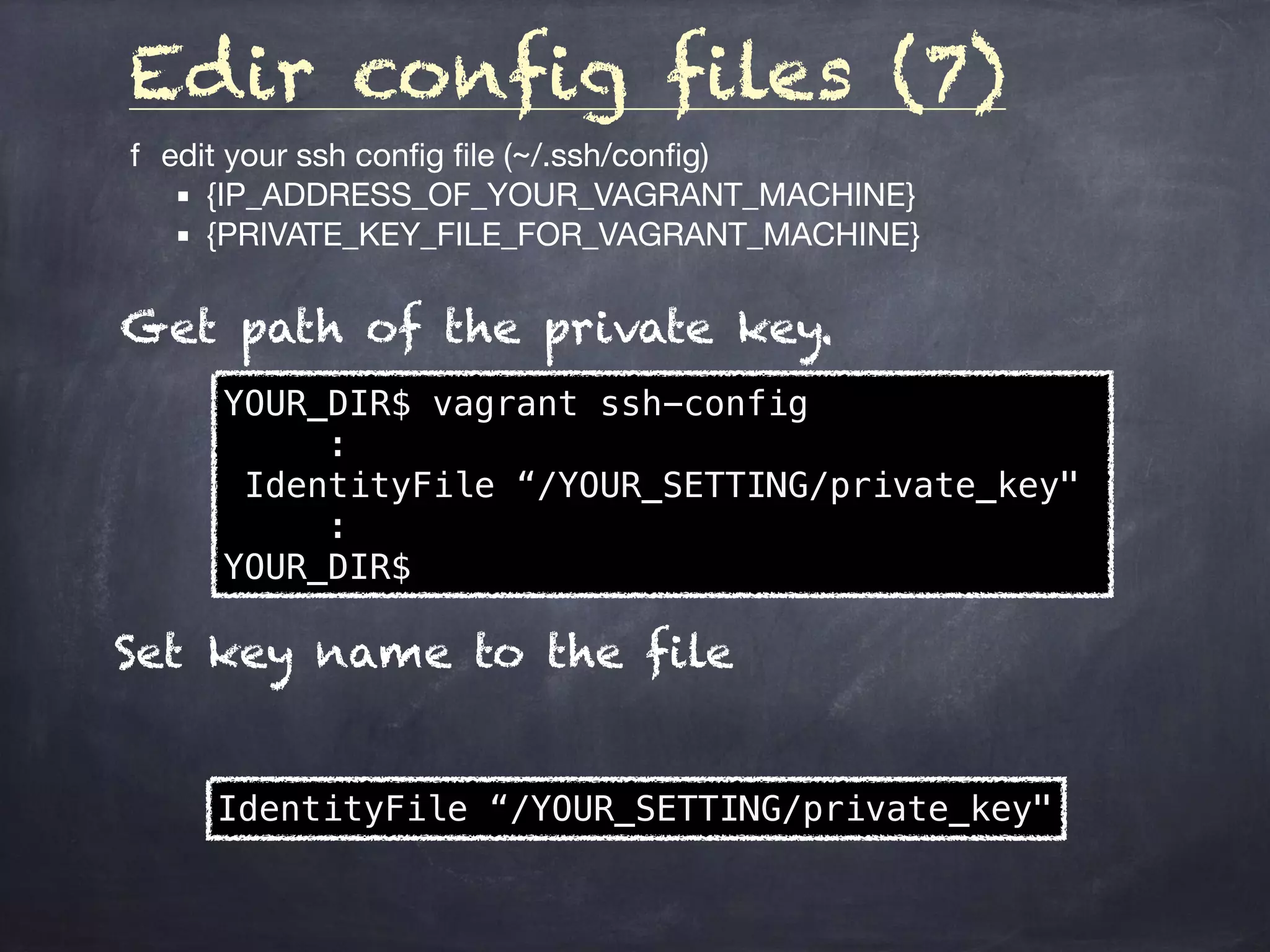 Edir config files (7)
	f	 edit your ssh config ﬁle (~/.ssh/conﬁg)

	 ▪	 {IP_ADDRESS_OF_YOUR_VAGRANT_MACHINE}

	 ▪	 {PRIVATE_KEY_FILE_FOR_VAGRANT_MACHINE}
YOUR_DIR$ vagrant ssh-config
:
IdentityFile “/YOUR_SETTING/private_key"
:
YOUR_DIR$
Get path of the private key.
IdentityFile “/YOUR_SETTING/private_key"
Set key name to the file
 