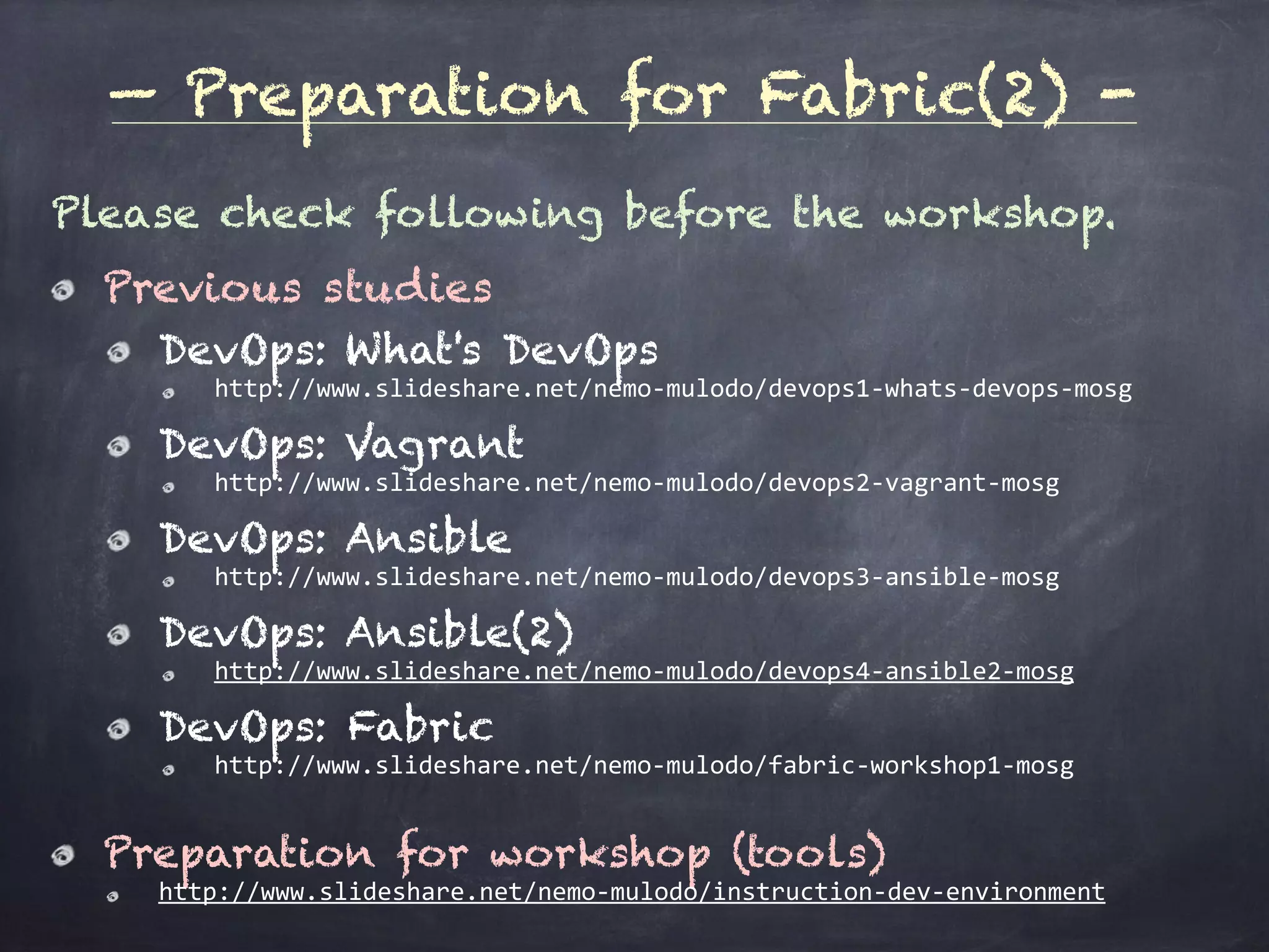 — Details for each step -
Please check following before the workshop.
Previous studies
DevOps: What's DevOps
http://www.slideshare.net/nemo-mulodo/devops1-whats-devops-mosg	
DevOps: Vagrant
http://www.slideshare.net/nemo-mulodo/devops2-vagrant-mosg	
DevOps: Ansible
http://www.slideshare.net/nemo-mulodo/devops3-ansible-mosg	
DevOps: Ansible(2)
http://www.slideshare.net/nemo-mulodo/devops4-ansible2-mosg	
DevOps: Fabric
http://www.slideshare.net/nemo-mulodo/fabric-workshop1-mosg	
Preparation for workshop (tools)
http://www.slideshare.net/nemo-mulodo/instruction-dev-environment
 