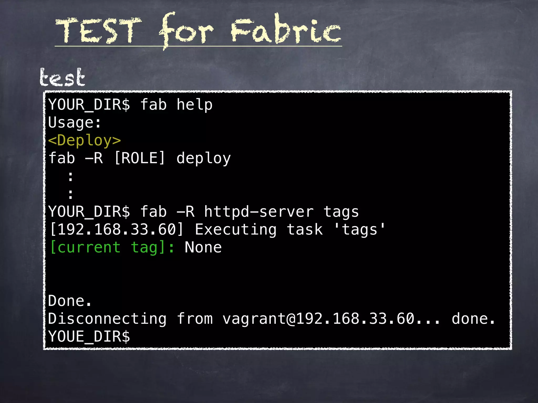 TEST for Fabric
YOUR_DIR$ fab help
Usage:
<Deploy>
fab -R [ROLE] deploy
:
:
YOUR_DIR$ fab -R httpd-server tags
[192.168.33.60] Executing task 'tags'
[current tag]: None
Done.
Disconnecting from vagrant@192.168.33.60... done.
YOUE_DIR$
test
 