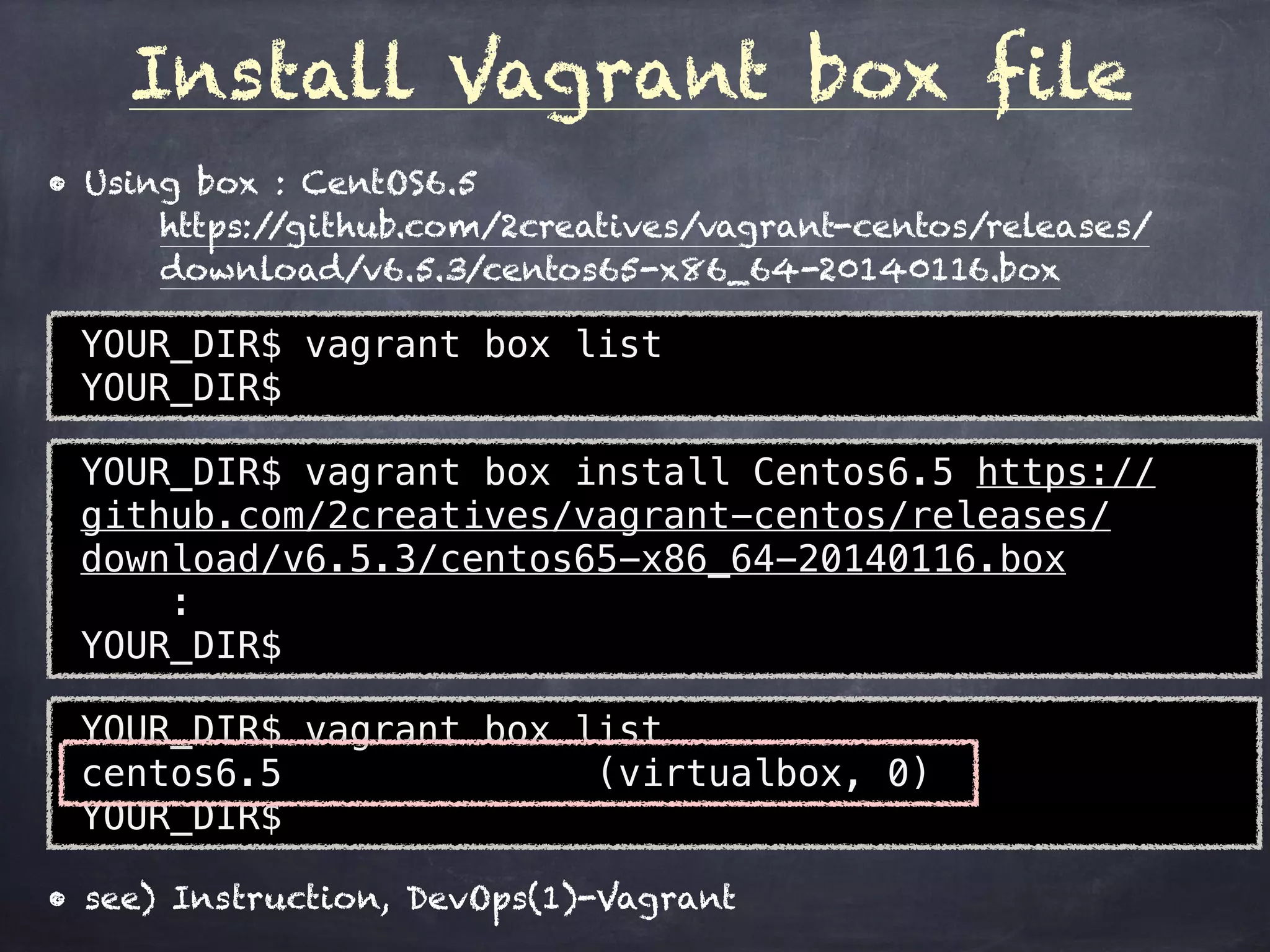 Install Vagrant box file
YOUR_DIR$ vagrant box list
YOUR_DIR$
• Using box : CentOS6.5
https://github.com/2creatives/vagrant-centos/releases/
download/v6.5.3/centos65-x86_64-20140116.box
YOUR_DIR$ vagrant box install Centos6.5 https://
github.com/2creatives/vagrant-centos/releases/
download/v6.5.3/centos65-x86_64-20140116.box
: 
YOUR_DIR$
YOUR_DIR$ vagrant box list
centos6.5 (virtualbox, 0)
YOUR_DIR$
• see) Instruction, DevOps(1)-Vagrant
 