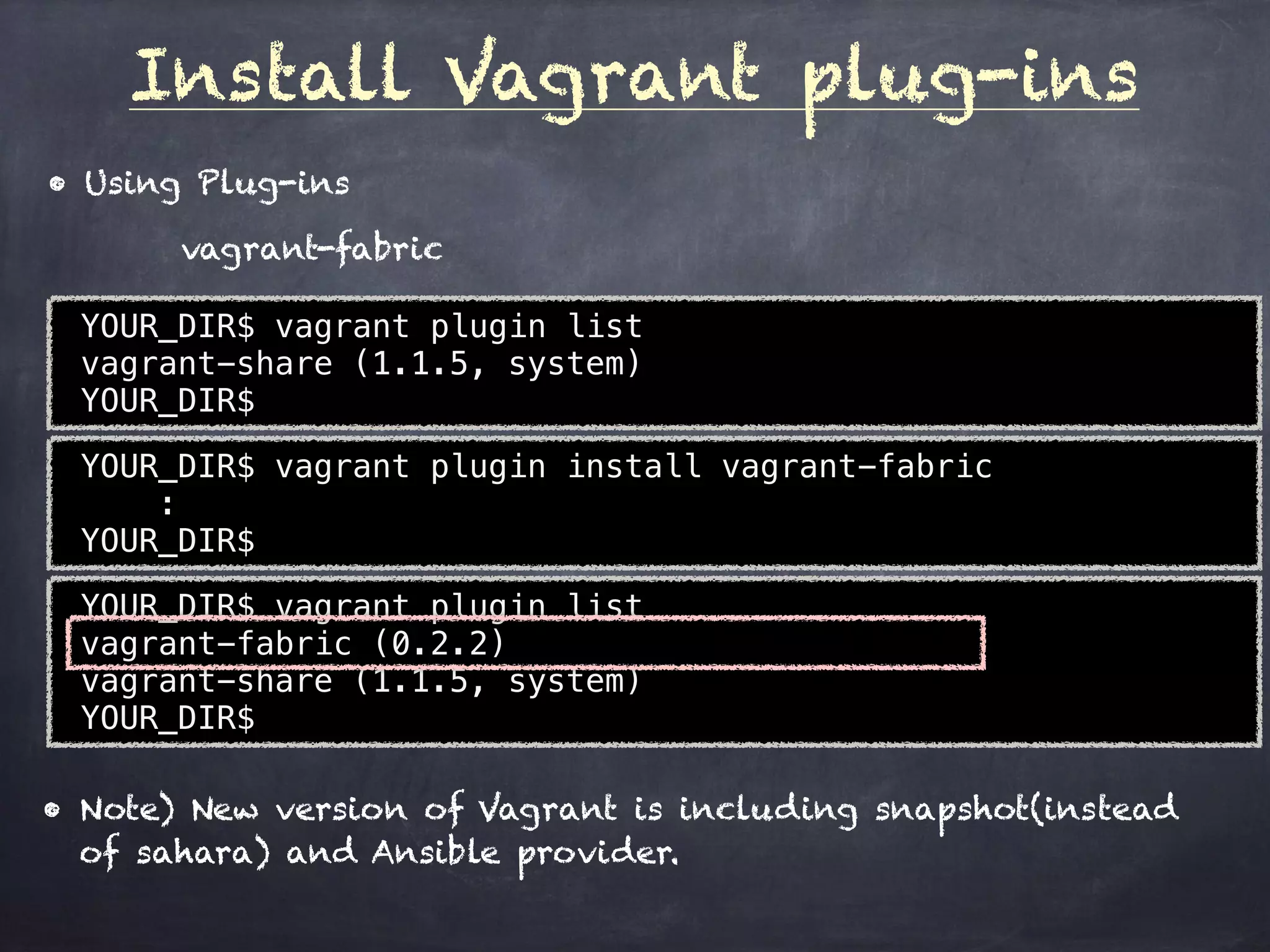 Install Vagrant plug-ins
YOUR_DIR$ vagrant plugin list
vagrant-share (1.1.5, system)
YOUR_DIR$
• Using Plug-ins
vagrant-fabric
YOUR_DIR$ vagrant plugin install vagrant-fabric
: 
YOUR_DIR$
YOUR_DIR$ vagrant plugin list
vagrant-fabric (0.2.2)
vagrant-share (1.1.5, system)
YOUR_DIR$
• Note) New version of Vagrant is including snapshot(instead
of sahara) and Ansible provider.
 