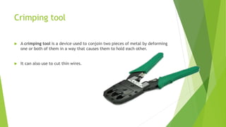 Crimping tool
 A crimping tool is a device used to conjoin two pieces of metal by deforming
one or both of them in a way that causes them to hold each other.
 It can also use to cut thin wires.
 