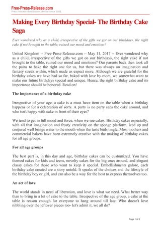 Making Every Birthday Special- The Birthday Cake
Saga
Ever wondered why as a child, irrespective of the gifts we got on our birthdays, the right
cake if not brought to the table, ruined our mood and emotions?
United Kingdom -- Free-Press-Release.com -- May 11, 2017 -- Ever wondered why
as a child, irrespective of the gifts we got on our birthdays, the right cake if not
brought to the table, ruined our mood and emotions? Our parents back then took all
the pains to bake the right one for us, but there was always an imagination and
fantasy streak within, which made us expect more. Although we are grateful for the
birthday cakes we have had so far, baked with love by mom, we somewhat want to
make our future birthdays special and unique. Hence, the right birthday cake and its
importance should be honored. Read on!
The importance of a birthday cake
Irrespective of your age, a cake is a must have item on the table when a birthday
happens or for a celebration of sorts. A party is no party sans the cake around, and
who isn't happy with cake in front of their eyes?
We tend to get in full mood and force, when we see cakes. Birthday cakes especially,
with all that imagination and frosty creativity on the sponge platform, iced up and
conjured well brings water to the mouth when the taste buds tingle. Most mothers and
commercial bakers have been extremely creative with the making of birthday cakes
for all age groups.
For all age groups
The best part is, in this day and age, birthday cakes can be customized. You have
themed cakes for kids and teens, novelty cakes for the big ones around, and elegant
classy cakes for those who want to keep it special. Embellishments galore, each
birthday cake created are a story untold. It speaks of the choices and the lifestyle of
the birthday boy or girl, and can also be a way for the host to express themselves too.
An act of love
The world stands in need of liberation, and love is what we need. What better way
than to bring in a lot of cake to the table. Irrespective of the age group, a cake at the
table is reason enough for everyone to hang around till late. Who doesn't love
nibbling over the leftover pieces too- let's admit it, we all do?
Page 1 of 2
 