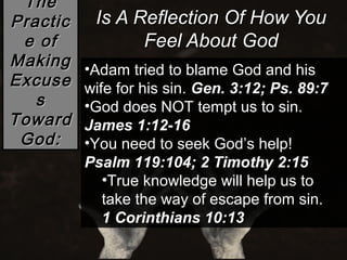 The
Practic    Is A Reflection Of How You
 e of            Feel About God
Making    •Adam tried to blame God and his
Excuse    wife for his sin. Gen. 3:12; Ps. 89:7
   s      •God does NOT tempt us to sin.
Toward    James 1:12-16
 God:     •You need to seek God’s help!
          Psalm 119:104; 2 Timothy 2:15
             •True knowledge will help us to
             take the way of escape from sin.
             1 Corinthians 10:13
 