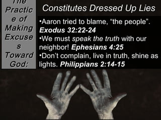 The
Practic   Constitutes Dressed Up Lies
 e of     •Aaron tried to blame, “the people”.
Making    Exodus 32:22-24
Excuse    •We must speak the truth with our
   s      neighbor! Ephesians 4:25
Toward    •Don’t complain, live in truth, shine as
 God:     lights. Philippians 2:14-15
 