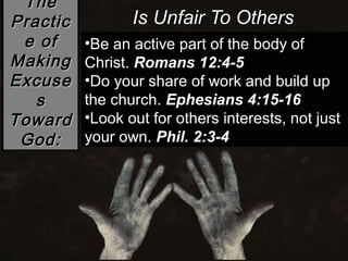 The
Practic          Is Unfair To Others
 e of     •Be an active part of the body of
Making    Christ. Romans 12:4-5
Excuse    •Do your share of work and build up
   s      the church. Ephesians 4:15-16
Toward    •Look out for others interests, not just
 God:     your own. Phil. 2:3-4
 