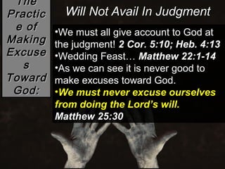 The
Practic     Will Not Avail In Judgment
 e of     •We must all give account to God at
Making    the judgment! 2 Cor. 5:10; Heb. 4:13
Excuse    •Wedding Feast… Matthew 22:1-14
   s      •As we can see it is never good to
Toward    make excuses toward God.
 God:     •We must never excuse ourselves
          from doing the Lord’s will.
          Matthew 25:30
 