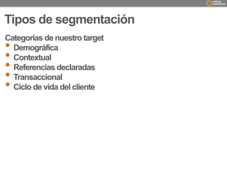Tipos de segmentación 
Categorías de nuestro target 
• Demográfica 
• Contextual 
• Referencias declaradas 
• Transaccional 
• Ciclo de vida del cliente 
 