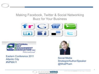 Making Facebook, Twitter & Social Networking
                  Buzz for Your Business




Eastern Conference 2011
Atlantic City                      Social Media
#NPMA11                            Strategist/Author/Speaker
                                   @NhatPham

                                                                                          1
                                        © 2010 SUCCESSWERKS. Do Not Copy or Distribute.
 
