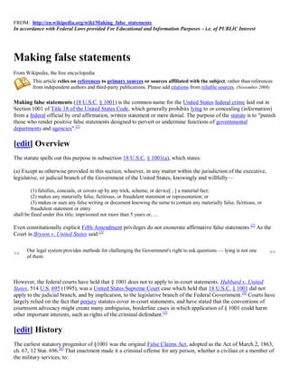 FROM: http://en.wikipedia.org/wiki/Making_false_statements
In accordance with Federal Laws provided For Educational and Information Purposes – i.e. of PUBLIC Interest




Making false statements
From Wikipedia, the free encyclopedia
         This article relies on references to primary sources or sources affiliated with the subject, rather than references
         from independent authors and third-party publications. Please add citations from reliable sources. (November 2008)

Making false statements (18 U.S.C. § 1001) is the common name for the United States federal crime laid out in
Section 1001 of Title 18 of the United States Code, which generally prohibits lying to or concealing (information)
from a federal official by oral affirmation, written statement or mere denial. The purpose of the statute is to "punish
those who render positive false statements designed to pervert or undermine functions of governmental
departments and agencies".[1]

[edit] Overview
The statute spells out this purpose in subsection 18 U.S.C. § 1001(a), which states:

(a) Except as otherwise provided in this section, whoever, in any matter within the jurisdiction of the executive,
legislative, or judicial branch of the Government of the United States, knowingly and willfully—

         (1) falsifies, conceals, or covers up by any trick, scheme, or device[ , ] a material fact;
         (2) makes any materially false, fictitious, or fraudulent statement or representation; or
         (3) makes or uses any false writing or document knowing the same to contain any materially false, fictitious, or
         fraudulent statement or entry
shall be fined under this title, imprisoned not more than 5 years or, …

Even constitutionally explicit Fifth Amendment privileges do not exonerate affirmative false statements.[2] As the
Court in Bryson v. United States said:[3]

      Our legal system provides methods for challenging the Government's right to ask questions — lying is not one
“     of them.                                                                                                              ”
However, the federal courts have held that § 1001 does not to apply to in-court statements. Hubbard v. United
States, 514 U.S. 695 (1995), was a United States Supreme Court case which held that 18 U.S.C. § 1001 did not
apply to the judicial branch, and by implication, to the legislative branch of the Federal Government.[4] Courts have
largely relied on the fact that perjury statutes cover in-court statements, and have stated that the conventions of
courtroom advocacy might create many ambiguous, borderline cases in which application of § 1001 could harm
other important interests, such as rights of the criminal defendant.[5]

[edit] History
The earliest statutory progenitor of §1001 was the original False Claims Act, adopted as the Act of March 2, 1863,
ch. 67, 12 Stat. 696.[6] That enactment made it a criminal offense for any person, whether a civilian or a member of
the military services, to:
 