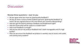 Review these questions – over to you
 Do you agree what you mean by 'good quality feedback’?
 Do you all share a sense of what students perceive 'good quality feedback' to
mean? Do you regularly discuss this and refresh your shared understanding?
 How do I get the balance between feedback and feedforward right?
 How do I know what will be useful to a student later?
 How much feedback is enough?
 How do we and can we produce feedback that is both manageable and of a high
quality?
 How can we ensure the feedback we produce is wanted, easy to access and usable,
and used by every student?
Discussion
 