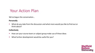 We’ve begun the conversation…
Personally
 What do you take from the discussion and what more would you like to find out or
think about?
Collectively
 How can your course team or subject group make use of these ideas
 What further development would be useful for you?
Your Action Plan
 