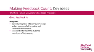 Making Feedback Count: Key ideas
Integrated
 explicitly integrated into curriculum design
and an outcome of all formative and
summative assessments;
 consistent in terms of the student's
experience of their course.
Sheffield Hallam University’s Feedback Protocols
Good feedback is
 