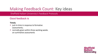 Making Feedback Count: Key ideas
Timely
 just-in-time in response to formative
assessments;
 normally given within three working weeks
on summative assessments
Sheffield Hallam University’s Feedback Protocols
Good feedback is
 
