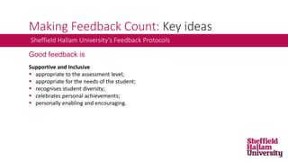Making Feedback Count: Key ideas
Sheffield Hallam University’s Feedback Protocols
Good feedback is
Supportive and Inclusive
 appropriate to the assessment level;
 appropriate for the needs of the student;
 recognises student diversity;
 celebrates personal achievements;
 personally enabling and encouraging.
 