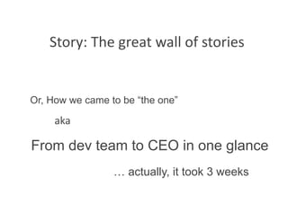 Story: The great wall of stories 


Or, How we came to be “the one”

     aka 

From dev team to CEO in one glance
                 … actually, it took 3 weeks
 