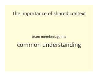 The importance of shared context 



        team members gain a  

  common understanding 
 