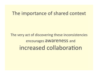 The importance of shared context 


The very act of discovering these inconsistencies 
         encourages awareness and 
     increased collabora8on 
 