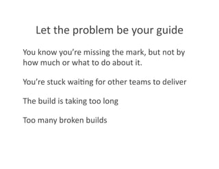 Let the problem be your guide 
You know you’re missing the mark, but not by 
how much or what to do about it. 

You’re stuck wai8ng for other teams to deliver 

The build is taking too long 

Too many broken builds 
 