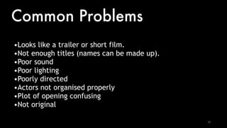 10
Common Problems
•Looks like a trailer or short film.
•Not enough titles (names can be made up).
•Poor sound
•Poor lighting
•Poorly directed
•Actors not organised properly
•Plot of opening confusing
•Not original
 