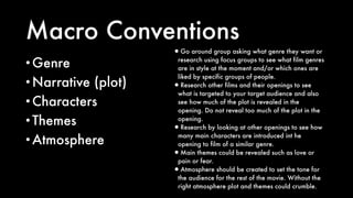 Macro Conventions
•Genre
•Narrative (plot)
•Characters
•Themes
•Atmosphere
•Go around group asking what genre they want or
research using focus groups to see what film genres
are in style at the moment and/or which ones are
liked by specific groups of people.
•Research other films and their openings to see
what is targeted to your target audience and also
see how much of the plot is revealed in the
opening. Do not reveal too much of the plot in the
opening.
•Research by looking at other openings to see how
many main characters are introduced int he
opening to film of a similar genre.
•Main themes could be revealed such as love or
pain or fear.
•Atmosphere should be created to set the tone for
the audience for the rest of the movie. Without the
right atmosphere plot and themes could crumble.
 