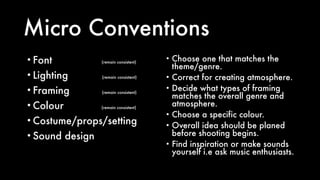 Micro Conventions
• Choose one that matches the
theme/genre.
• Correct for creating atmosphere.
• Decide what types of framing
matches the overall genre and
atmosphere.
• Choose a specific colour.
• Overall idea should be planed
before shooting begins.
• Find inspiration or make sounds
yourself i.e ask music enthusiasts.
• Font (remain consistent)
• Lighting (remain consistent)
• Framing (remain consistent)
• Colour (remain consistent)
• Costume/props/setting
• Sound design
 