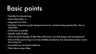 Basic points
• Typically 2-4 minutes long.
• Stand alone titles or
• Integrated into shots.
• Saul Bass: American graphic designer known for revolutionising opening titles. Use as
inspiration.
• At the start or pre-title.
• Specific order of titles.
• Shots should be thought of after titles otherwise it can look sloppy and unprofessional.
• If font of titles are too big it can look childlike and destroy the atmosphere and/or create
the wrong one.
• Inconsistencies can break audiences.
• Think about using a foley.
 