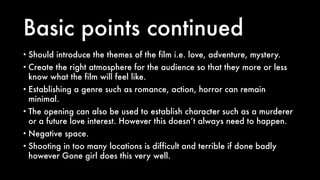 Basic points continued
• Should introduce the themes of the film i.e. love, adventure, mystery.
• Create the right atmosphere for the audience so that they more or less
know what the film will feel like.
• Establishing a genre such as romance, action, horror can remain
minimal.
• The opening can also be used to establish character such as a murderer
or a future love interest. However this doesn’t always need to happen.
• Negative space.
• Shooting in too many locations is difficult and terrible if done badly
however Gone girl does this very well.
 