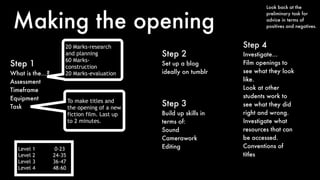 Making the opening
Step 1
What is the…?
Assessment
Timeframe
Equipment
Task
20 Marks-research
and planning
60 Marks-
construction
20 Marks-evaluation
To make titles and
the opening of a new
fiction film. Last up
to 2 minutes.
Step 3
Build up skills in
terms of:
Sound
Camerawork
Editing
Step 2
Set up a blog
ideally on tumblr
Look back at the
preliminary task for
advice in terms of
positives and negatives.
Step 4
Investigate…
Film openings to
see what they look
like.
Look at other
students work to
see what they did
right and wrong.
Investigate what
resources that can
be accessed.
Conventions of
titles
Level 1 0-23
Level 2 24-35
Level 3 36-47
Level 4 48-60
 