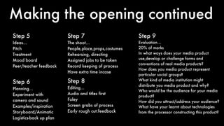 Making the opening continued
Step 5
Ideas…
Pitch
Treatment
Mood board
Peer/teacher feedback
Step 6
Planning…
Experiment with
camera and sound
Examples/inspiration
Storyboard/Animatic
Logistics-back up plan
Step 7
The shoot…
People,place,props,costumes
Rehearsing, directing
Assigned jobs to be taken
Record keeping of process
Have extra time incase
Step 8
Editing…
Audio and titles first
Foley
Screen grabs of process
Early rough cut:feedback
Step 9
Evaluation…
20% of marks
In what ways does your media product
use,develop or challenge forms and
conventions of real media products?
How does you media product represent
particular social groups?
What kind of media institution might
distribute you media product and why?
Who would be the audience for your media
product?
How did you attract/address your audience?
What have your learnt about technologies
from the processor constructing this product?
 