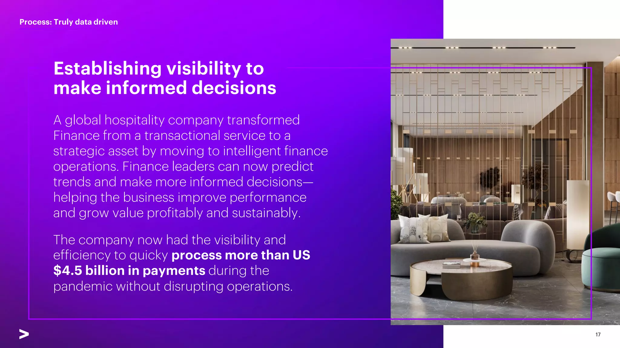 17
Establishing visibility to
make informed decisions
Process: Truly data driven
A global hospitality company transformed
Finance from a transactional service to a
strategic asset by moving to intelligent finance
operations. Finance leaders can now predict
trends and make more informed decisions—
helping the business improve performance
and grow value profitably and sustainably.
The company now had the visibility and
efficiency to quicky process more than US
$4.5 billion in payments during the
pandemic without disrupting operations.
 