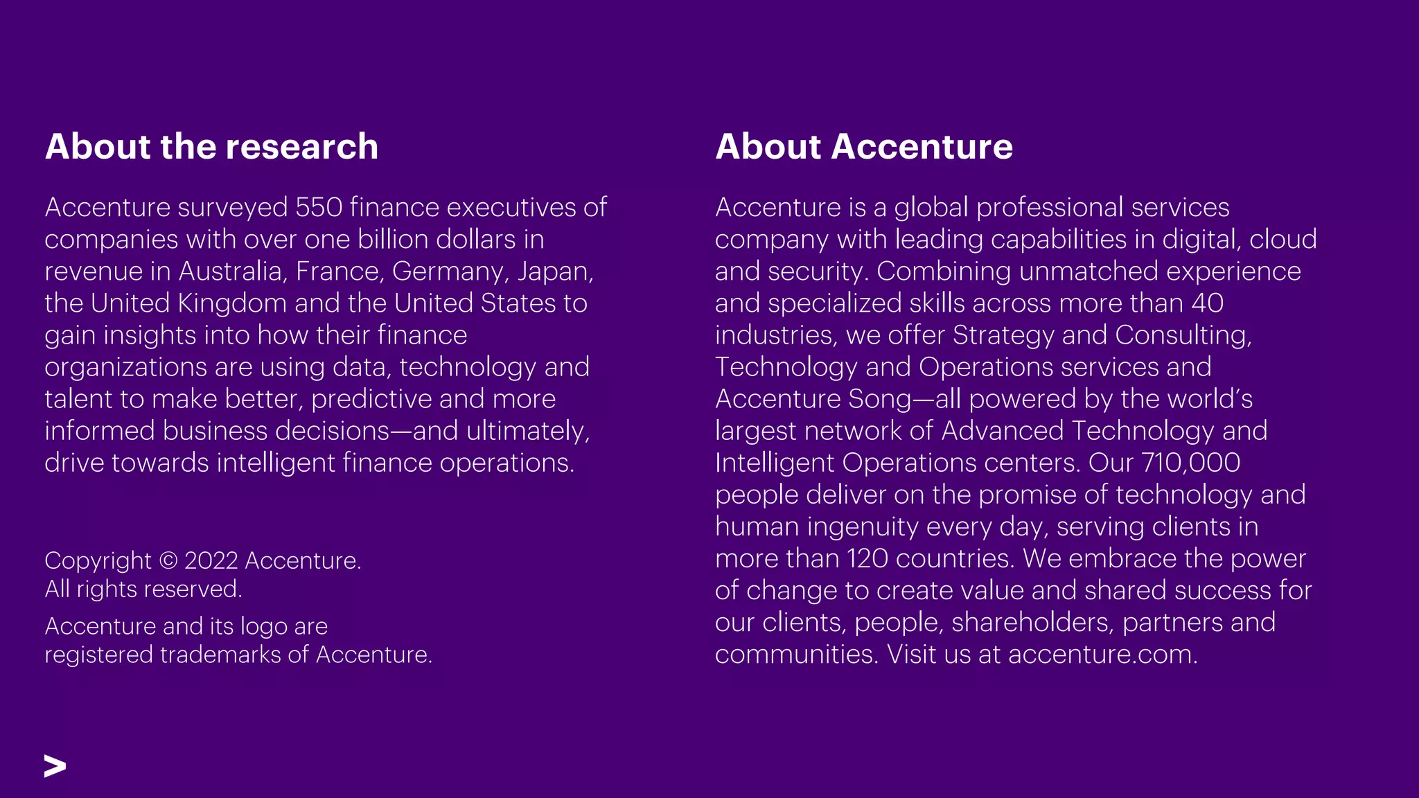 About the research
Accenture surveyed 550 finance executives of
companies with over one billion dollars in
revenue in Australia, France, Germany, Japan,
the United Kingdom and the United States to
gain insights into how their finance
organizations are using data, technology and
talent to make better, predictive and more
informed business decisions—and ultimately,
drive towards intelligent finance operations.
About Accenture
Accenture is a global professional services
company with leading capabilities in digital, cloud
and security. Combining unmatched experience
and specialized skills across more than 40
industries, we offer Strategy and Consulting,
Technology and Operations services and
Accenture Song—all powered by the world’s
largest network of Advanced Technology and
Intelligent Operations centers. Our 710,000
people deliver on the promise of technology and
human ingenuity every day, serving clients in
more than 120 countries. We embrace the power
of change to create value and shared success for
our clients, people, shareholders, partners and
communities. Visit us at accenture.com.
Copyright © 2022 Accenture.
All rights reserved.
Accenture and its logo are
registered trademarks of Accenture.
 